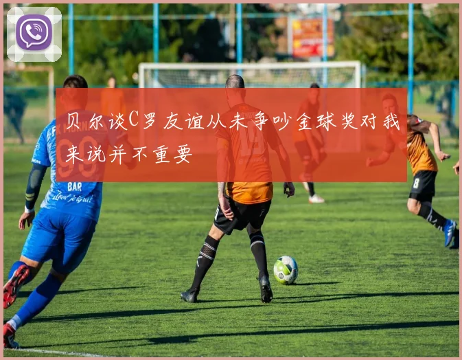 贝尔谈C罗友谊从未争吵金球奖对我来说并不重要