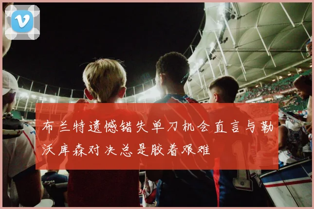 布兰特遗憾错失单刀机会直言与勒沃库森对决总是胶着艰难
