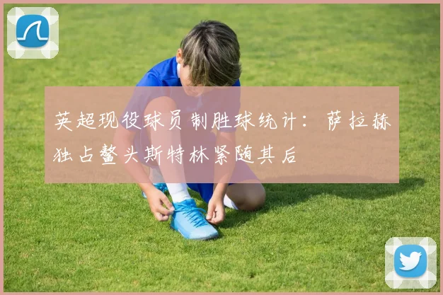 英超现役球员制胜球统计：萨拉赫独占鳌头斯特林紧随其后