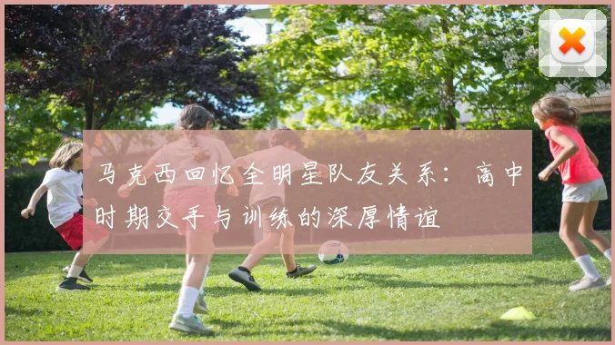 马克西回忆全明星队友关系：高中时期交手与训练的深厚情谊