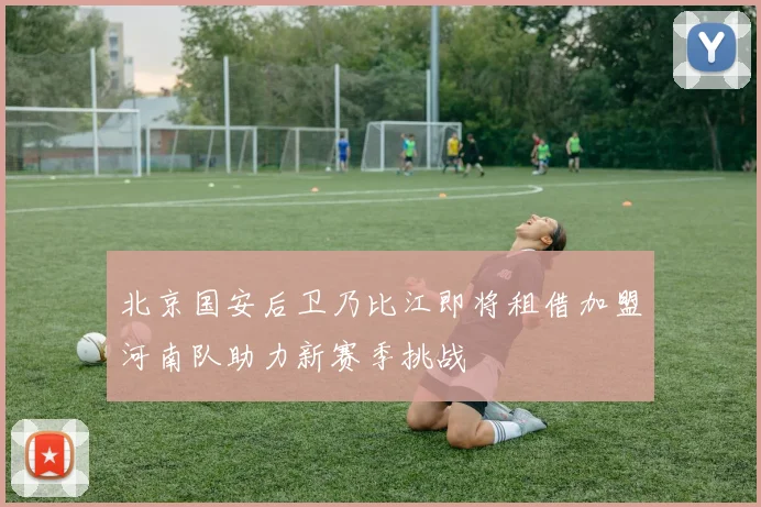 北京国安后卫乃比江即将租借加盟河南队助力新赛季挑战