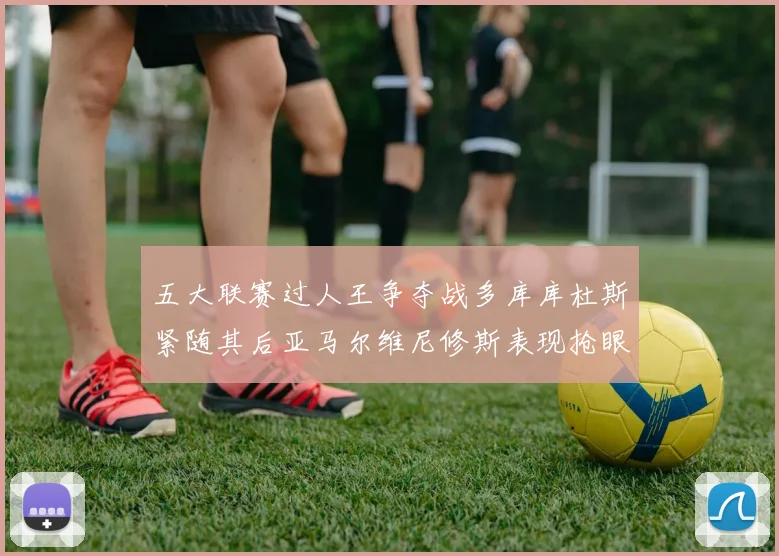 五大联赛过人王争夺战多库库杜斯紧随其后亚马尔维尼修斯表现抢眼