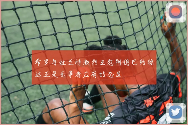 希罗与杜兰特激烈互怼阿德巴约称这正是竞争者应有的态度