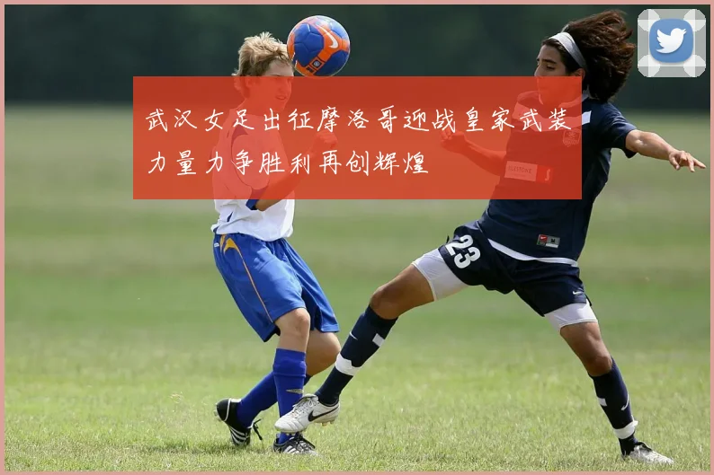 武汉女足出征摩洛哥迎战皇家武装力量力争胜利再创辉煌