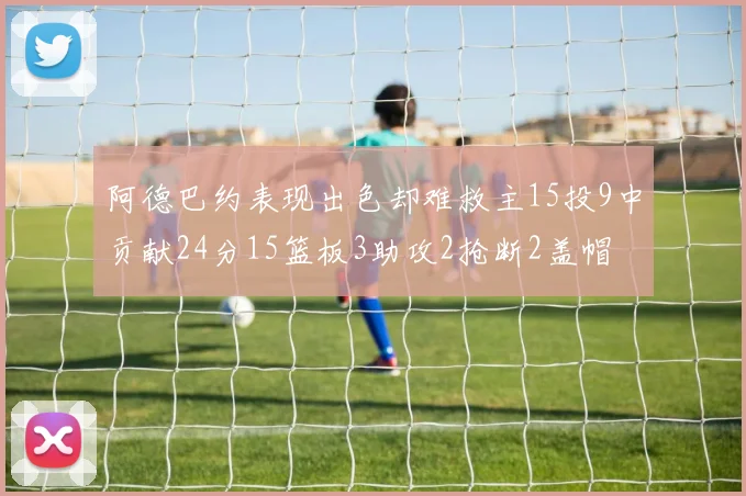 阿德巴约表现出色却难救主15投9中贡献24分15篮板3助攻2抢断2盖帽