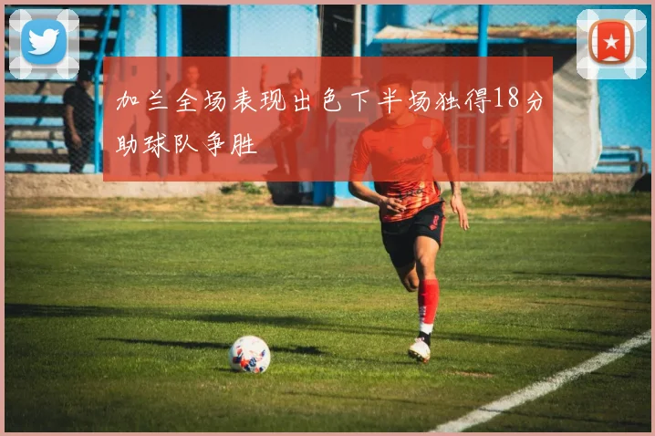 加兰全场表现出色下半场独得18分助球队争胜