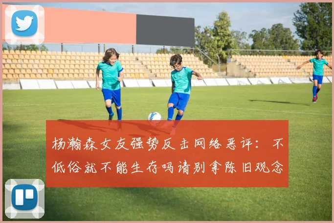杨瀚森女友强势反击网络恶评：不低俗就不能生存吗请别拿陈旧观念来羞辱我们