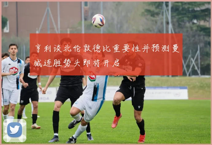 亨利谈北伦敦德比重要性并预测曼城连胜势头即将开启