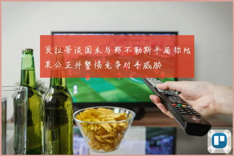 莫拉蒂谈国米与那不勒斯平局称结果公正并警惕竞争对手威胁