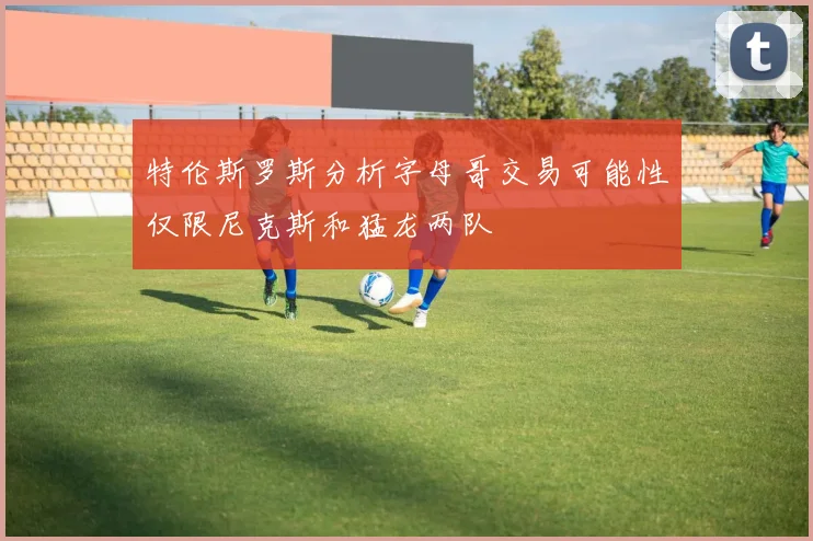 特伦斯罗斯分析字母哥交易可能性仅限尼克斯和猛龙两队