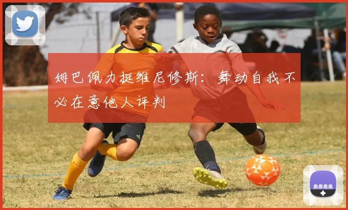 姆巴佩力挺维尼修斯：舞动自我不必在意他人评判