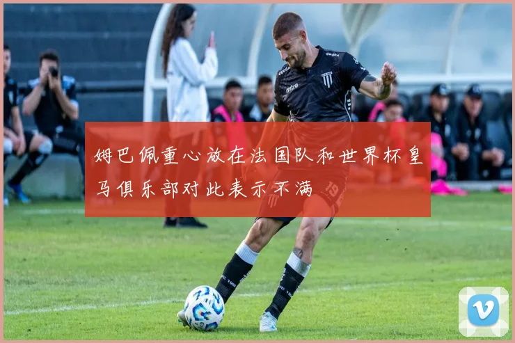 姆巴佩重心放在法国队和世界杯皇马俱乐部对此表示不满