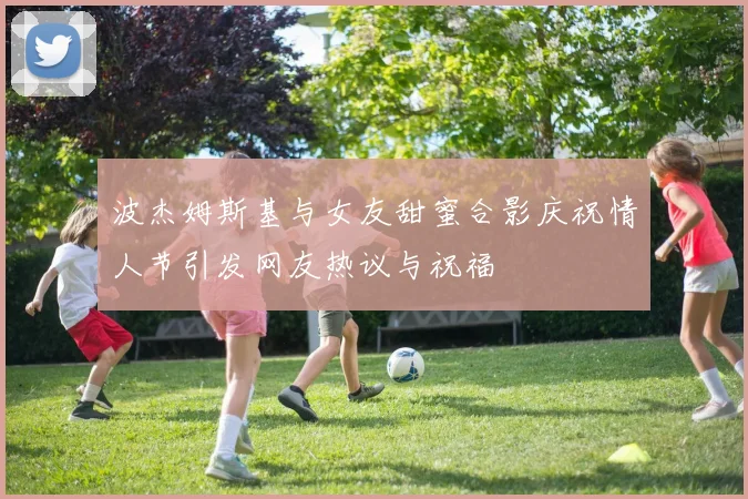 波杰姆斯基与女友甜蜜合影庆祝情人节引发网友热议与祝福