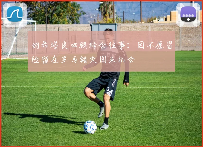 姆希塔良回顾转会往事：因不愿冒险留在罗马错失国米机会