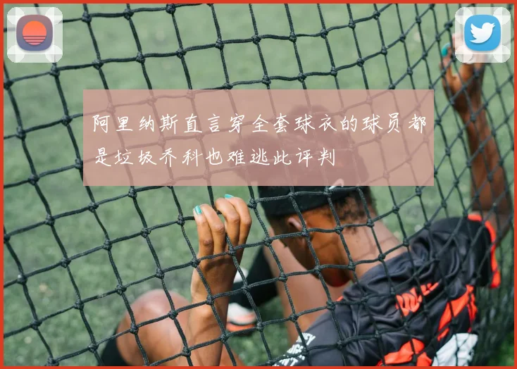 阿里纳斯直言穿全套球衣的球员都是垃圾乔科也难逃此评判