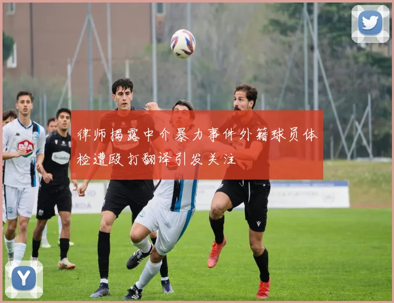 律师揭露中介暴力事件外籍球员体检遭殴打翻译引发关注