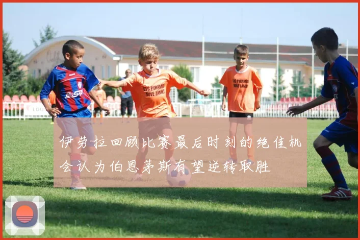 伊劳拉回顾比赛最后时刻的绝佳机会认为伯恩茅斯有望逆转取胜