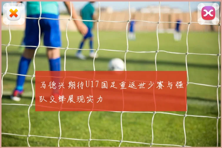 马德兴期待U17国足重返世少赛与强队交锋展现实力