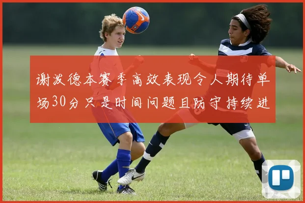 谢泼德本赛季高效表现令人期待单场30分只是时间问题且防守持续进步
