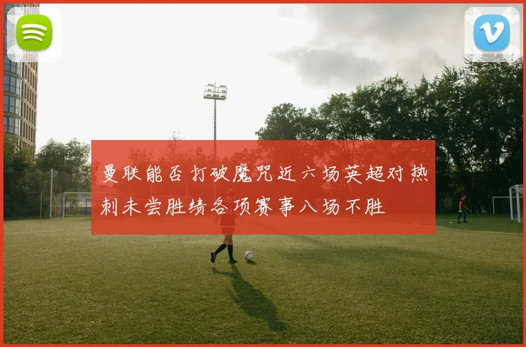 曼联能否打破魔咒近六场英超对热刺未尝胜绩各项赛事八场不胜