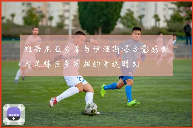 维蒂尼亚分享与伊涅斯塔合影感慨与足球巨星同框的幸运时刻