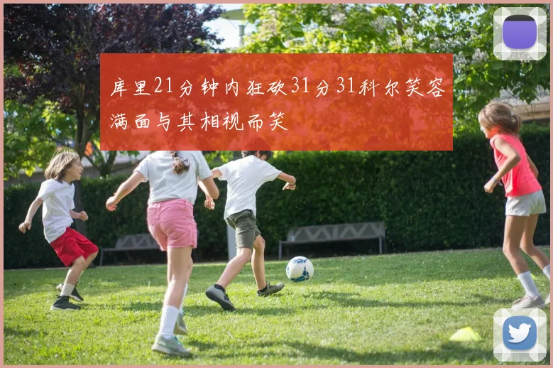 库里21分钟内狂砍31分31科尔笑容满面与其相视而笑