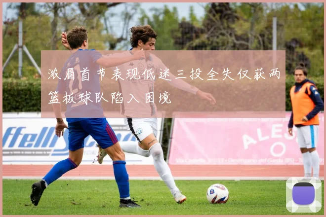 浓眉首节表现低迷三投全失仅获两篮板球队陷入困境