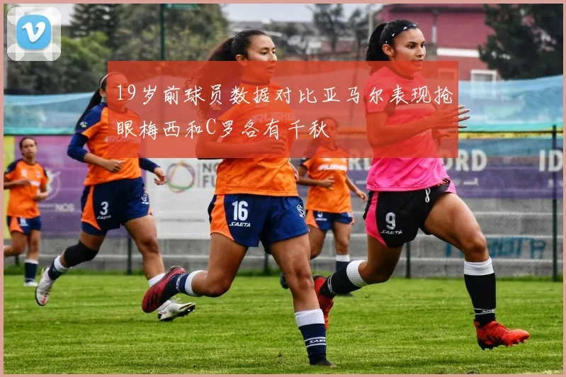 19岁前球员数据对比亚马尔表现抢眼梅西和C罗各有千秋