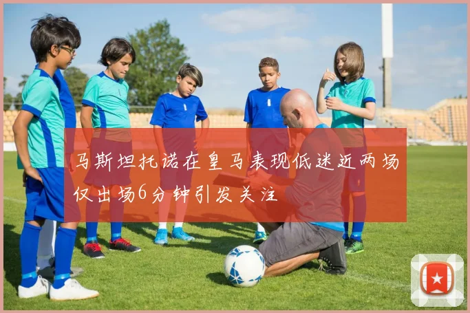 马斯坦托诺在皇马表现低迷近两场仅出场6分钟引发关注