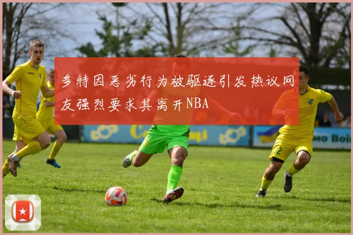 多特因恶劣行为被驱逐引发热议网友强烈要求其离开NBA