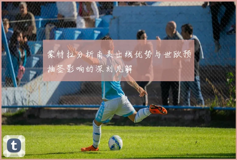 蒙特拉分析南美出线优势与世欧预抽签影响的深刻见解