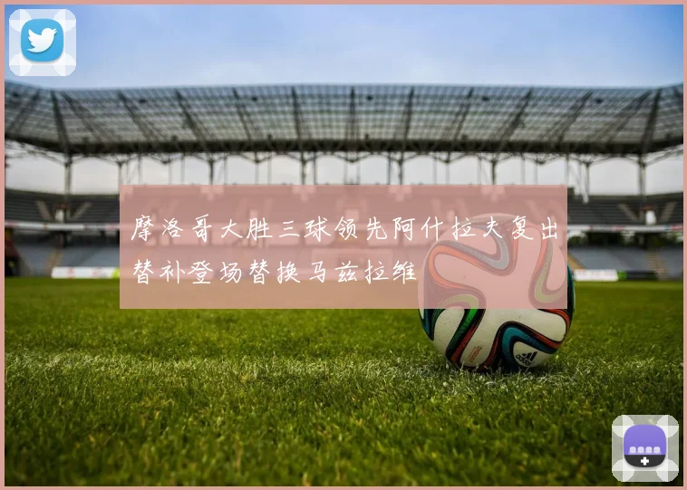 摩洛哥大胜三球领先阿什拉夫复出替补登场替换马兹拉维