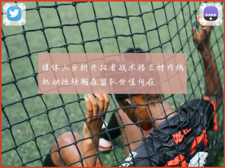 媒体人分析开拓者战术格兰特内线机动性杨瀚森留队价值何在