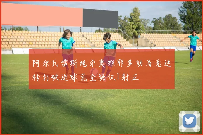 阿尔瓦雷斯绝杀奥维耶多助马竞逆转打破进球荒全场仅1射正