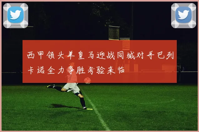 西甲领头羊皇马迎战同城对手巴列卡诺全力争胜考验来临