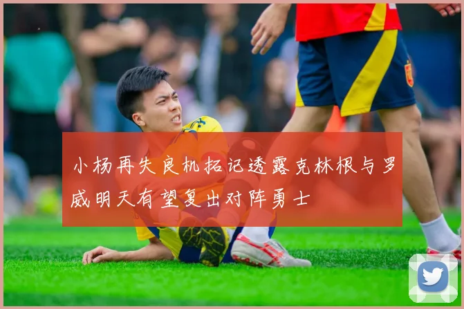 小杨再失良机拓记透露克林根与罗威明天有望复出对阵勇士