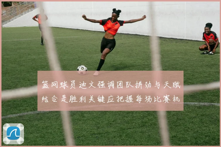 篮网球员迪文强调团队拼劲与天赋结合是胜利关键应把握每场比赛机会