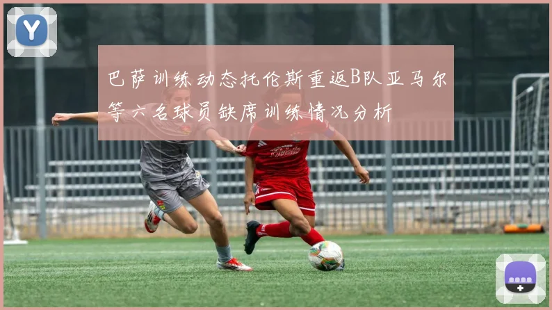 巴萨训练动态托伦斯重返B队亚马尔等六名球员缺席训练情况分析